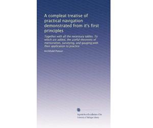 A compleat treatise of practical navigation demonstrated from it's first principles: Together with all the necessary tables. To which are added, the ... gauging;with their application to practice