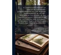A Complete Dictionary of Practical Gardening: Comprehending all the Modern Improvements in the art: Whether in the Raising of the Various Esculent ... of Fruits and Plants, and That of Laying Out