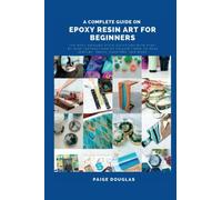 A Complete Guide On Epoxy Resin Art For Beginners: The Most Amazing Resin Creations with Step-by-Step Instructions to Follow | How to Make Jewelry, Trays, Coasters, and More!