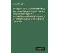 A Complete Guide to the Art of Writing Short-Hand: Being an Entirely New and Comprehensive System of Representing the Elementary Sounds of the English Language in Stenographic Characters