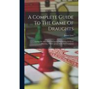 A Complete Guide To The Game Of Draughts: Giving The Best Lines Of Attack And Defence In Every Opening, With Copious Notes And Variations