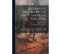 A Complete History Of The Great American Rebellion: Embracing Its Causes, Events And Consequences, With Biographical Sketches And Portraits Of Its Pri
