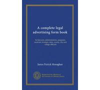 A complete legal advertising form book: for lawyers, administrators, assignees, receivers, trustees, state, county, city and village officials