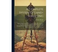 A Complete System Of Land-Surveying: Both In Theory And Practice: Containing The Best, The Most Accurate, And Commodious Methods Of Surveying And Plan