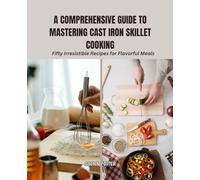 A Comprehensive Guide to Mastering Cast Iron Skillet Cooking: Fifty Irresistible Recipes for Flavorful Meals