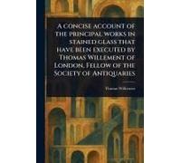 A Concise Account Of The Principal Works In Stained Glass That Have Been Executed By Thomas Willement Of London, Fellow Of The Society Of Antiquaries