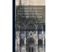 A Concise History And Analysis Of All The Principal Styles Of Architecture: Namely Egyptian, Grecian, Roman, That Of The Dark Ages, Of The Arabians An