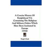 A Concise History of Knighthood V2: Containing the Religious and Military Orders Which Have Been Instituted in Europe (1784) Clark, Hugh (Auteur)
