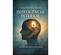 A CONSTRUÇÃO DA INTELIGÊNCIA INTERIOR: Como entender sua mente, amadurecer emocionalmente e viver em paz com quem você é hoje.