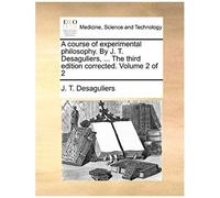 A Course Of Experimental Philosophy. By J. T. Desaguliers, ... The Third Edition Corrected. Volume 2 Of 2