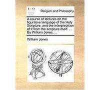 A Course of Lectures on the Figurative Language of the Holy Scripture, and the Interpretation of It from the Scripture Itself. ... by William Jones, Jones, William (Auteur)