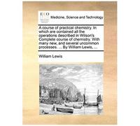 A Course Of Practical Chemistry. In Which Are Contained All The Operations Described In Wilson's Complete Course Of Chemistry. With Many New, And Several Uncommon Processes. ... By William Lewis, ...