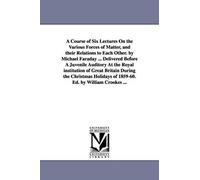 A Course Of Six Lectures On The Various Forces Of Matter, And Their Relations To Each Other. By Michael Faraday ... Delivered Before A Juvenile Audito