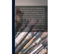A Critical And Commercial Dictionary Of The Works Of Painters Comprising Eight Thousand Eight Hundred And Fifty Sale Notes Of Pictures And Nine Hundre