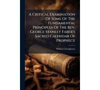 A Critical Examination Of Some Of The Fundamental Principles Of The Rev. George Stanley Faber's Sacred Calendar Of Prophecy