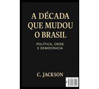 A Década que mudou o Brasil: Política, Crise e Democracia: Como o Brasil sobreviveu à década mais turbulenta de sua história recente