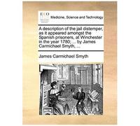 A Description Of The Jail Distemper, As It Appeared Amongst The Spanish Prisoners, At Winchester In The Year 1780; ... By James Carmichael Smyth, ...
