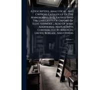 A Descriptive, Analytical, And Critical Catalogue Of The Manuscripts Bequeathed Into The University Of Oxford By Elias Ashmole ... Also Of Some Additional Manuscripts Contributed By Kingsley, Lhuyd, B