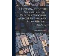 A Dictionary Of The Booksellers And Printers Who Were At Work In England, Scotland And Ireland