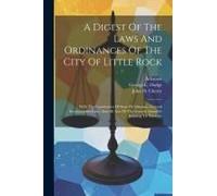 A Digest Of The Laws And Ordinances Of The City Of Little Rock: With The Constitution Of State Of Arkansas, General Incorporation Laws, And All Acts O