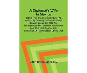 A diplomat's wife in Mexico: Letters from the American Embassy at Mexico City, covering the dramatic period between October 8th, 1913, and the ... an account of the occupation of Vera Cruz
