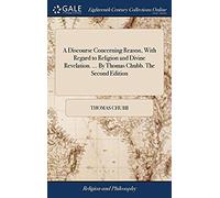 A Discourse Concerning Reason, With Regard To Religion And Divine Revelation. By Thomas Chubb. The Second Edition