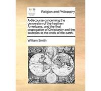 A Discourse Concerning The Conversion Of The Heathen Americans, And The Final Propagation Of Christianity And The Sciences To The Ends Of The Earth.