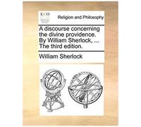 A Discourse Concerning The Divine Providence. By William Sherlock, ... The Third Edition.