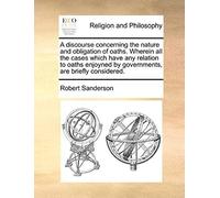 A Discourse Concerning The Nature And Obligation Of Oaths. Wherein All The Cases Which Have Any Relation To Oaths Enjoyned By Governments, Are Brief
