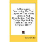 A Discourse: Concerning the True Import of the Words Election and Reprobation, and the Things Signified by Them in the Holy Scriptu Whitby, Daniel (Auteur)