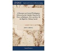 A Discourse On General Washington; Delivered In The Catholic Church Of St. Peter, In Baltimore--Feb. 22d 1800. By The Right Rev. Bishop Carroll