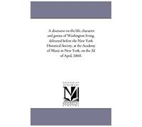 A Discourse On The Life, Character And Genius Of Washington Irving, Delivered Before The New York Historical Society, At The Academy Of Music In New York, On The 3d Of April, 1860.