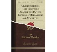 A Disputation on Holy Scripture, Against the Papists, Especially Bellarmine and Stapleton (Classic Reprint)