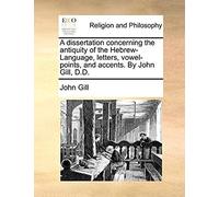 A Dissertation Concerning The Antiquity Of The Hebrew-Language, Letters, Vowel-Points, And Accents. By John Gill, D.D.