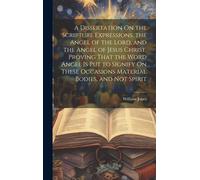 A Dissertation On The Scripture Expressions, The Angel Of The Lord, And The Angel Of Jesus Christ, Proving That The Word Angel Is Put To Signify On These Occasions Material Bodies, And Not Spirit