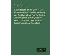 A Dissertation On the State of the British Finances, the Debt, Currency, and Banking, with a Plan for Raising Thirty Millions, or More, Without Loan ... Taxation. Also, Some Observations On Ireland