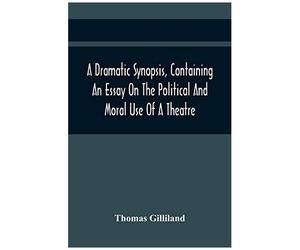 A Dramatic Synopsis, Containing An Essay On The Political And Moral Use Of A Theatre; Involving Remarks On The Dramatic Writers Of The Present Day, And Strictures On The Performers Of The Two Theatres