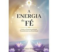 A Energia da Fé Como a Espiritualidade Transforma sua Realidade: Descubra como ativar a energia da fé para curar suas emoções, atrair o que deseja e viver com leveza, proteção e propósito.