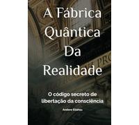 A Fábrica Quântica Da Realidade: O código secreto de libertação da consciência