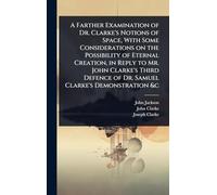 A Farther Examination of Dr. Clarke's Notions of Space, With Some Considerations on the Possibility of Eternal Creation, in Reply to Mr. John Clarke's ... of Dr. Samuel Clarke's Demonstration &c
