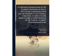 A Farther Examination of Dr. Clarke's Notions of Space, With Some Considerations on the Possibility of Eternal Creation, in Reply to Mr. John Clarke's ... of Dr. Samuel Clarke's Demonstration &c