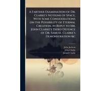 A Farther Examination Of Dr. Clarke's Notions Of Space, With Some Considerations On The Possibility Of Eternal Creation, In Reply To Mr. John Clarke's Third Defence Of Dr. Samuel Clarke's Demonstratio