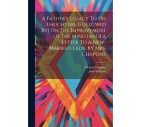 A Father's Legacy To His Daughters. [Followed By] On The Improvement Of The Mind [And] A Letter To A New-Married Lady, By Mrs. Chapone