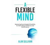 A Flexible Mind: Mastering Psychological Flexibility for Well-Being, Resilience and Performance