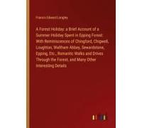 A Forest Holiday: A Brief Account Of A Summer Holiday Spent In Epping Forest: With Reminiscences Of Chingford, Chigwell, Loughton, Waltham Abbey, Sewardstone, Epping, Etc., Romantic Walks And Drives T