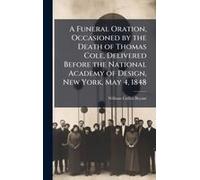 A Funeral Oration, Occasioned By The Death Of Thomas Cole, Delivered Before The National Academy Of Design, New York, May 4, 1848