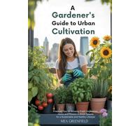 A Gardener's Guide to Urban Cultivation: Practical Tips for Growing Fresh Vegetables, Herbs and Flowers in Small Spaces for a Sustainable and Healthy Lifestyle