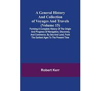 A General History And Collection Of Voyages And Travels (Volume 15); Forming A Complete History Of The Origin And Progress Of Navigation, Discovery, And Commerce, By Sea And Land, From The Earliest Ag