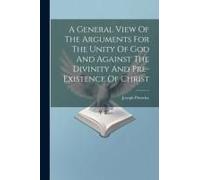 A General View Of The Arguments For The Unity Of God And Against The Divinity And Pre-Existence Of Christ