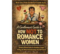 A Gentleman’s Guide to How Not to Romance Women: Seventy Brutal Rules for Avoiding Cringe, Killing the Mood, and Embarrassing Yourself Forever
